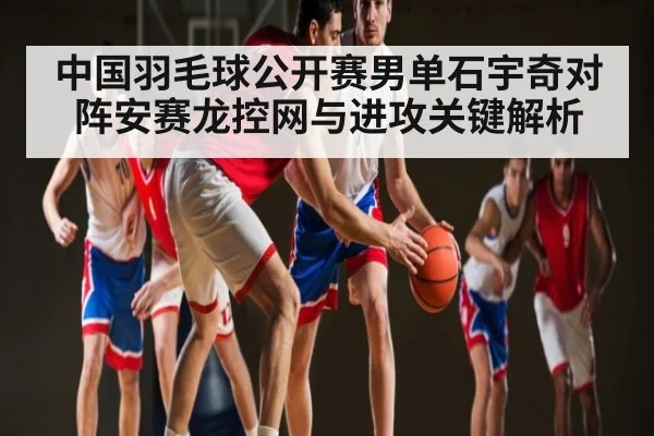 中国羽毛球公开赛男单石宇奇对阵安赛龙控网与进攻关键解析